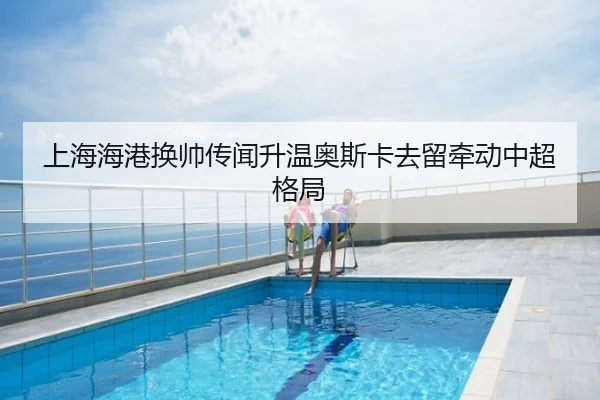 上海海港换帅传闻升温奥斯卡去留牵动中超格局
