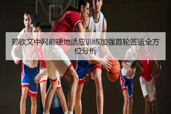 郑钦文中网前硬地适应训练加强首轮签运全方位分析