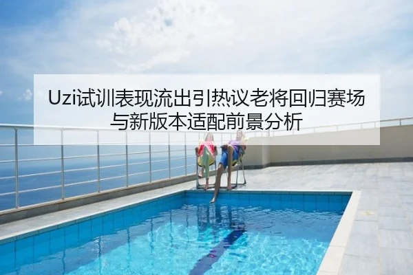 Uzi试训表现流出引热议老将回归赛场与新版本适配前景分析