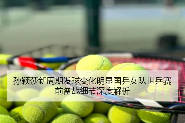 孙颖莎新周期发球变化明显国乒女队世乒赛前备战细节深度解析